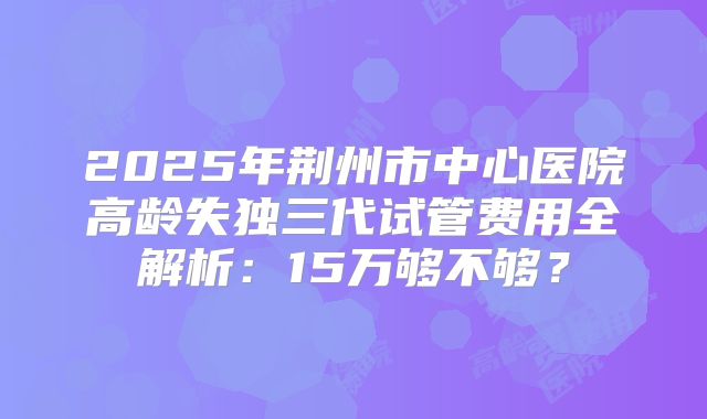 2025年荆州市中心医院高龄失独三代试管费用全解析:15万够不够?