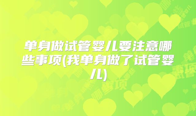 单身做试管婴儿要注意哪些事项(我单身做了试管婴儿)