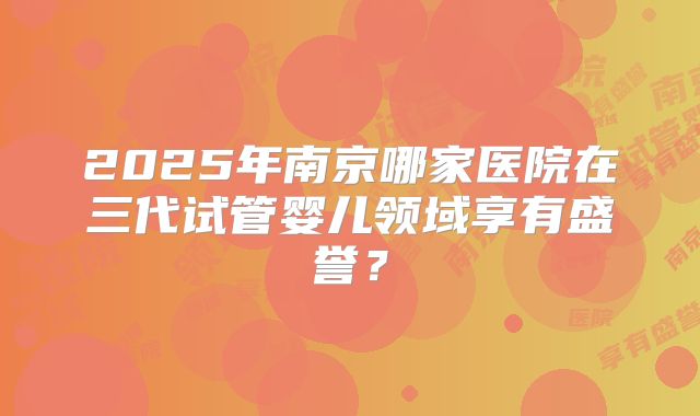 2025年南京哪家医院在三代试管婴儿领域享有盛誉？