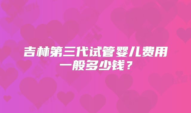 吉林第三代试管婴儿费用一般多少钱？