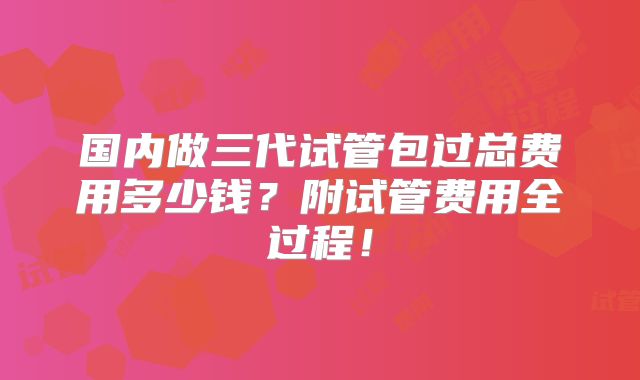 国内做三代试管包过总费用多少钱?附试管费用全过程!