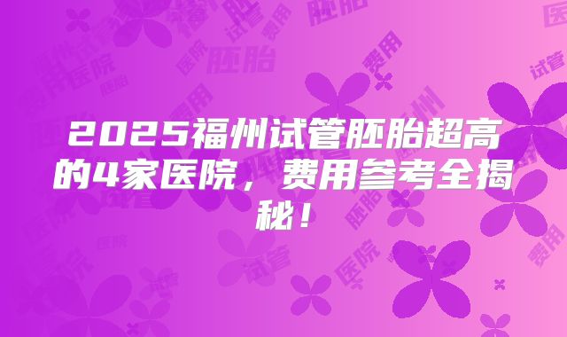 2025福州试管胚胎超高的4家医院，费用参考全揭秘！