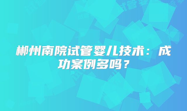 郴州南院试管婴儿技术:成功案例多吗?