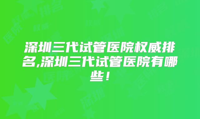 深圳三代试管医院权威排名,深圳三代试管医院有哪些！