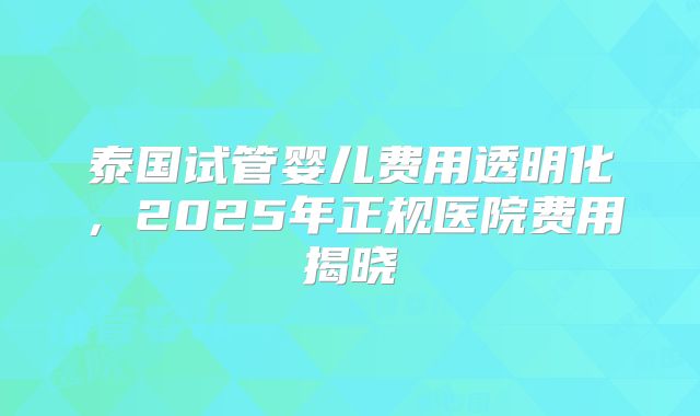 泰国试管婴儿费用透明化，2025年正规医院费用揭晓