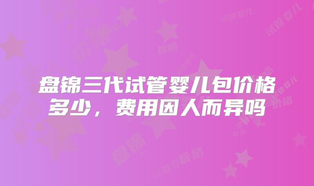 盘锦三代试管婴儿包价格多少,费用因人而异吗