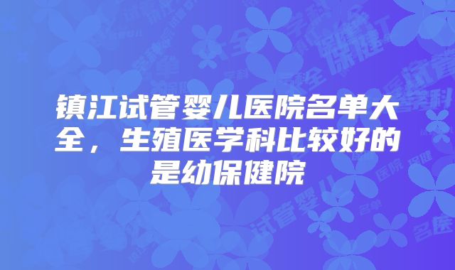 镇江试管婴儿医院名单大全，生殖医学科比较好的是幼保健院