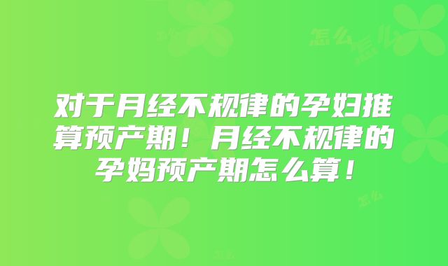 对于月经不规律的孕妇推算预产期！月经不规律的孕妈预产期怎么算！