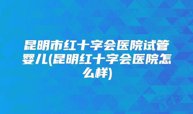 昆明市红十字会医院试管婴儿(昆明红十字会医院怎么样)