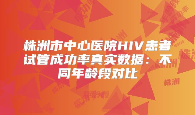 株洲市中心医院HIV患者试管成功率真实数据：不同年龄段对比