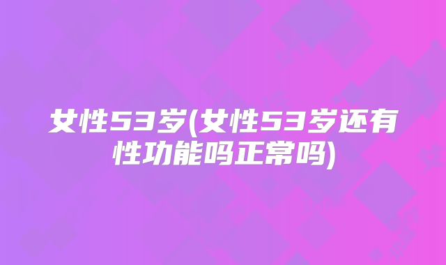 女性53岁(女性53岁还有性功能吗正常吗)
