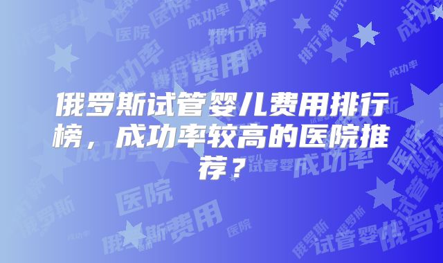俄罗斯试管婴儿费用排行榜，成功率较高的医院推荐？