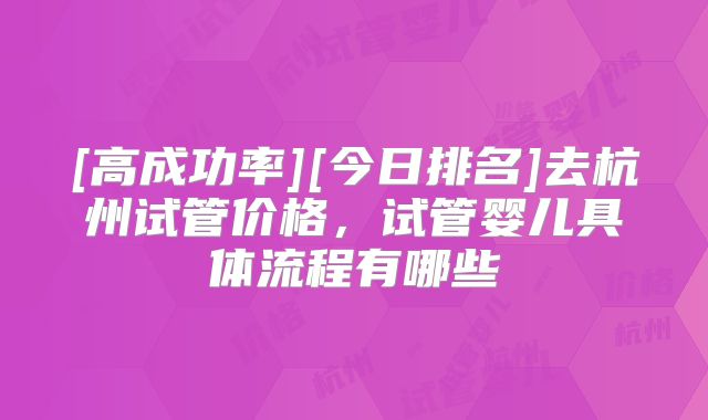 [高成功率][今日排名]去杭州试管价格，试管婴儿具体流程有哪些