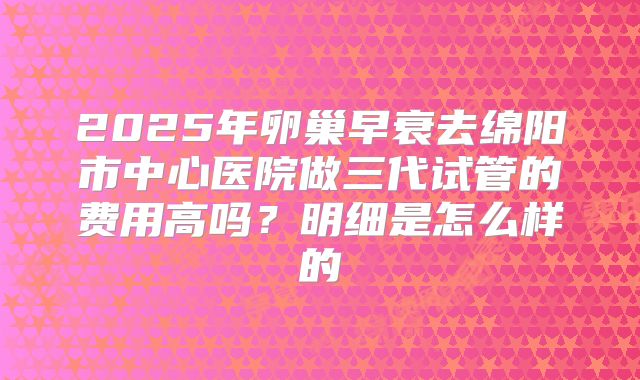 2025年卵巢早衰去绵阳市中心医院做三代试管的费用高吗？明细是怎么样的