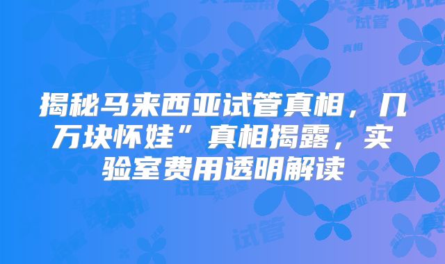 揭秘马来西亚试管真相，几万块怀娃”真相揭露，实验室费用透明解读