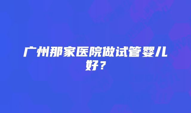 广州那家医院做试管婴儿好?