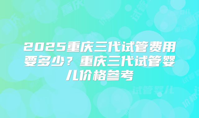 2025重庆三代试管费用要多少?重庆三代试管婴儿价格参考