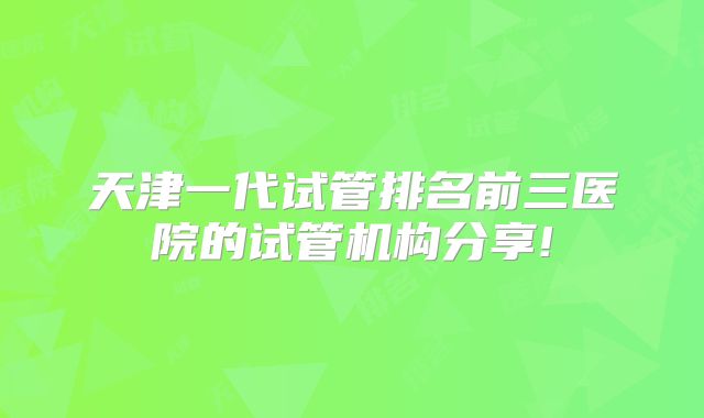 天津一代试管排名前三医院的试管机构分享!