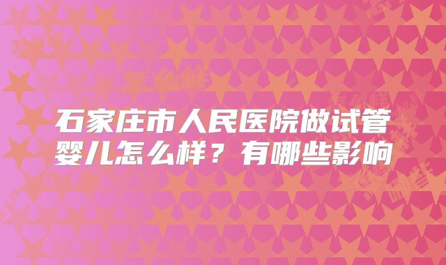石家庄市人民医院做试管婴儿怎么样？有哪些影响