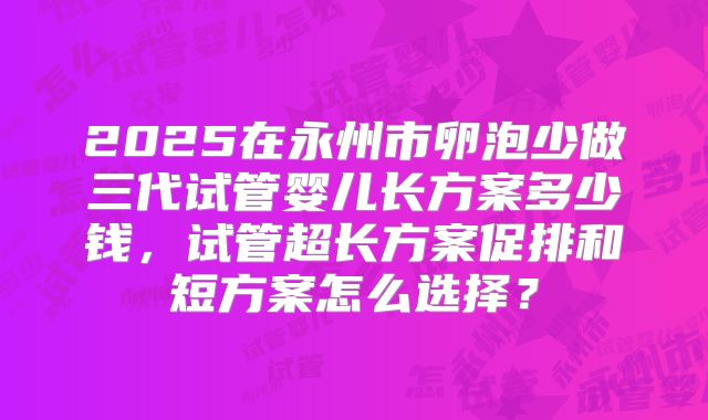 2025在永州市卵泡少做三代试管婴儿长方案多少钱，试管超长方案促排和短方案怎么选择？