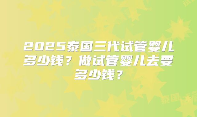 2025泰国三代试管婴儿多少钱?做试管婴儿去要多少钱?