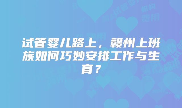 试管婴儿路上，赣州上班族如何巧妙安排工作与生育？