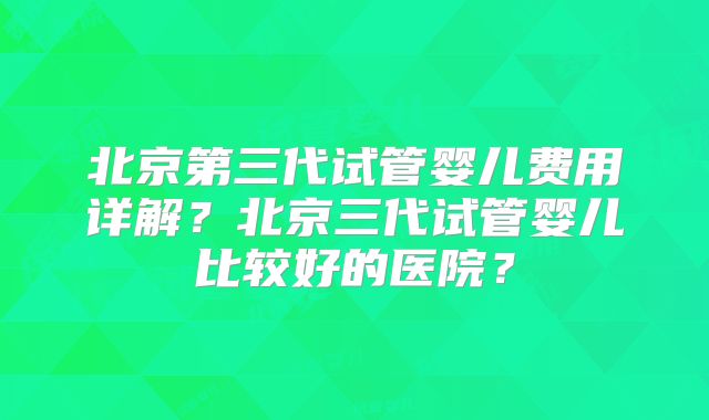 北京第三代试管婴儿费用详解？北京三代试管婴儿比较好的医院？