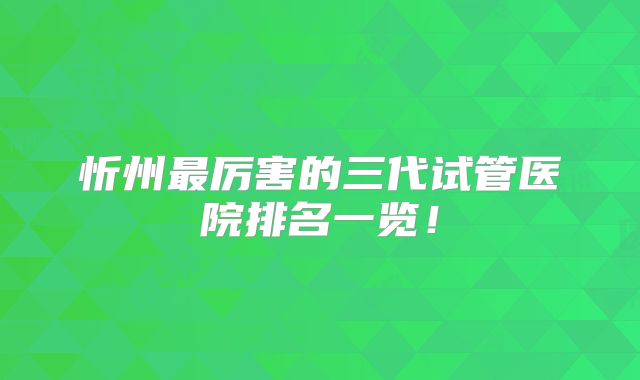 忻州最厉害的三代试管医院排名一览！