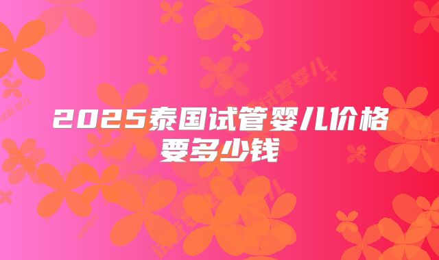 2025泰国试管婴儿价格要多少钱