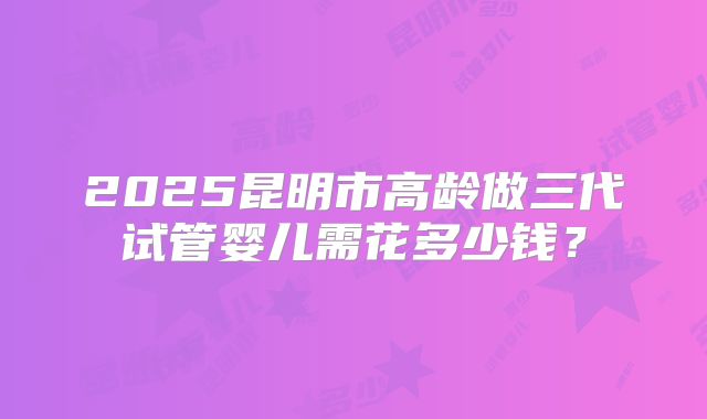2025昆明市高龄做三代试管婴儿需花多少钱?