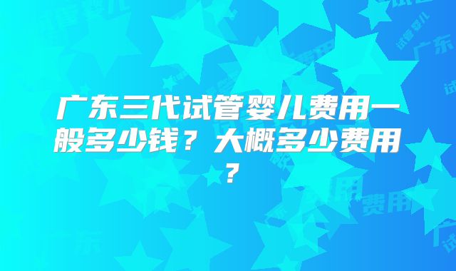 广东三代试管婴儿费用一般多少钱？大概多少费用？