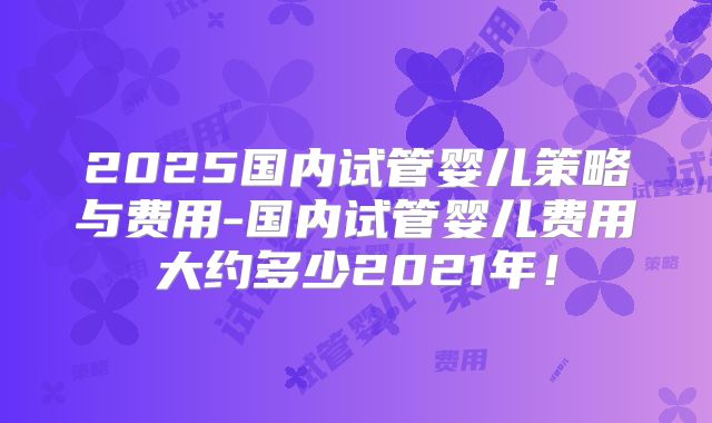 2025国内试管婴儿策略与费用-国内试管婴儿费用大约多少2021年！