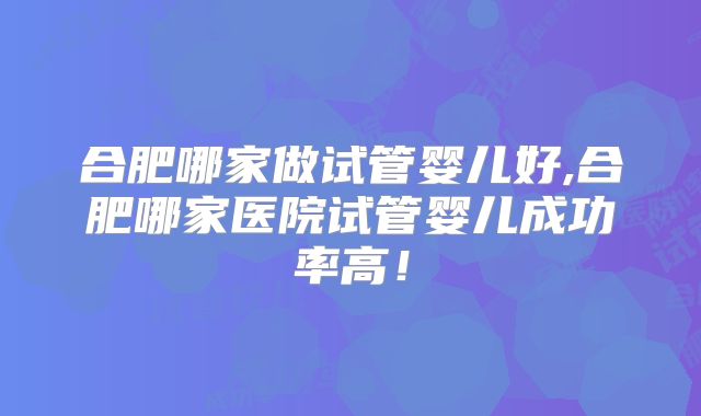 合肥哪家做试管婴儿好,合肥哪家医院试管婴儿成功率高！