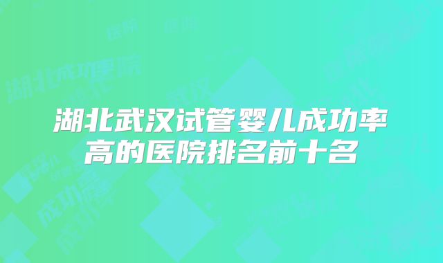 湖北武汉试管婴儿成功率高的医院排名前十名