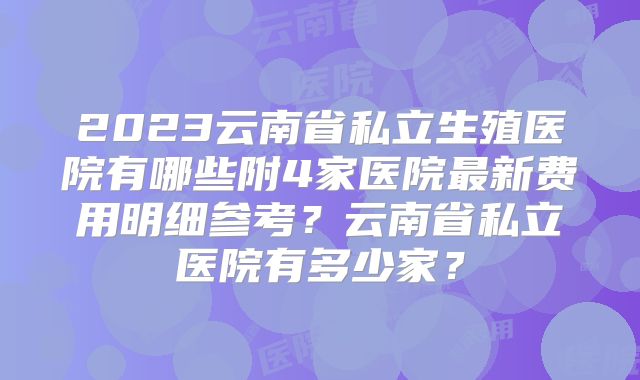 2023云南省私立生殖医院有哪些附4家医院最新费用明细参考?云南省私立医院有多少家?