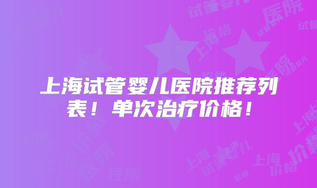 上海试管婴儿医院推荐列表！单次治疗价格！
