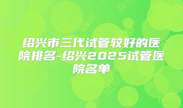 绍兴市三代试管较好的医院排名-绍兴2025试管医院名单