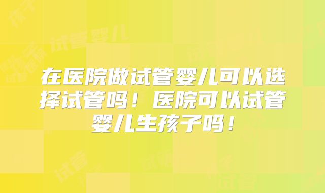 在医院做试管婴儿可以选择试管吗！医院可以试管婴儿生孩子吗！