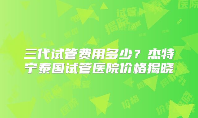 三代试管费用多少？杰特宁泰国试管医院价格揭晓