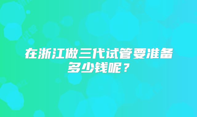 在浙江做三代试管要准备多少钱呢?