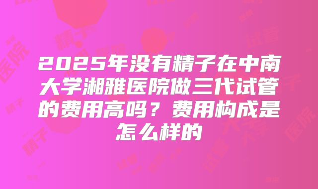 2025年没有精子在中南大学湘雅医院做三代试管的费用高吗?费用构成是怎么样的