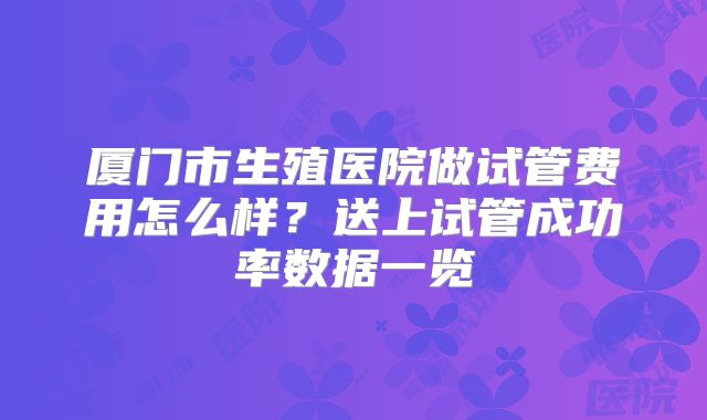 厦门市生殖医院做试管费用怎么样？送上试管成功率数据一览