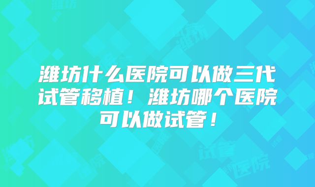 潍坊什么医院可以做三代试管移植！潍坊哪个医院可以做试管！
