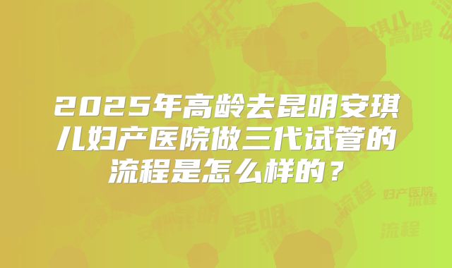 2025年高龄去昆明安琪儿妇产医院做三代试管的流程是怎么样的?