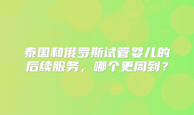 泰国和俄罗斯试管婴儿的后续服务，哪个更周到？