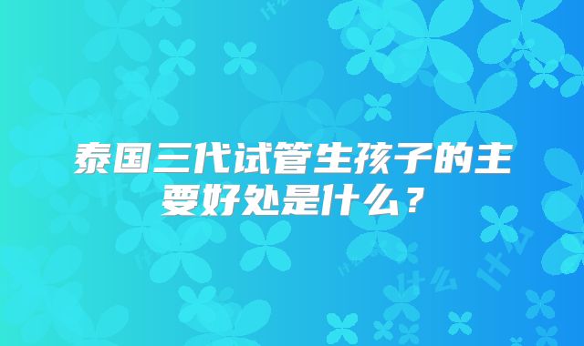 泰国三代试管生孩子的主要好处是什么？