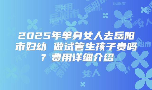 2025年单身女人去岳阳市妇幼 做试管生孩子贵吗?费用详细介绍