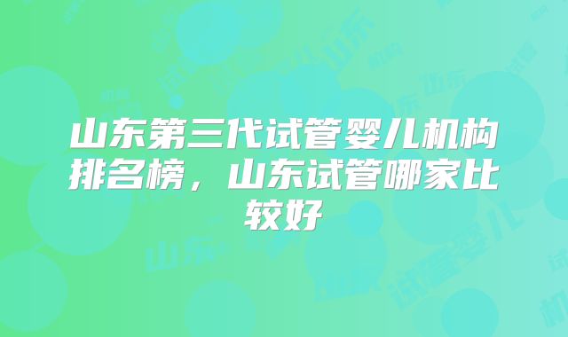 山东第三代试管婴儿机构排名榜，山东试管哪家比较好