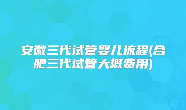 安徽三代试管婴儿流程(合肥三代试管大概费用)