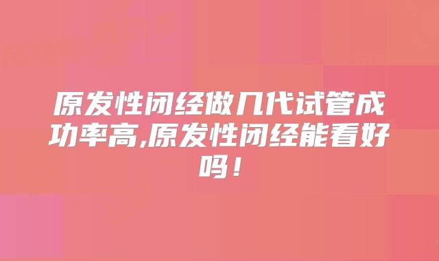 原发性闭经做几代试管成功率高,原发性闭经能看好吗!
